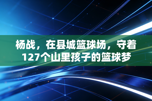 杨战,在县城篮球场,守着127个山里孩子的篮球梦 杨战,在县城篮球场,守着127个山里孩子的篮球梦
