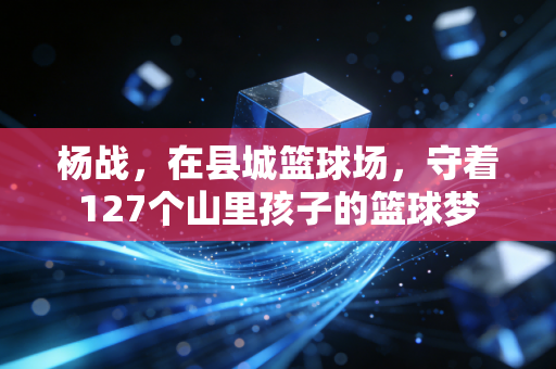 杨战,在县城篮球场,守着127个山里孩子的篮球梦 杨战,在县城篮球场,守着127个山里孩子的篮球梦