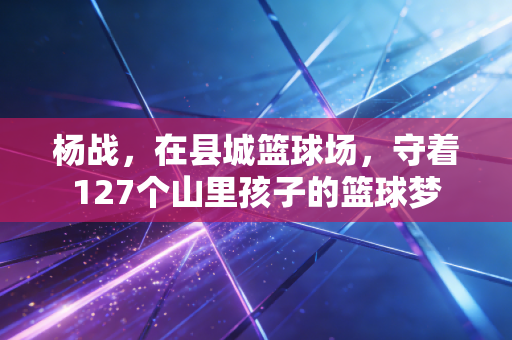 杨战，在县城篮球场，守着127个山里孩子的篮球梦