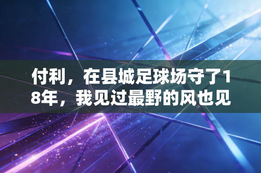 付利,在县城足球场守了18年,我见过最野的风也见过最亮的星 付利,在县城足球场守了18年,我见过最野的风也见过最亮的星