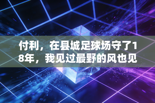 付利，在县城足球场守了18年，我见过最野的风也见过最亮的星