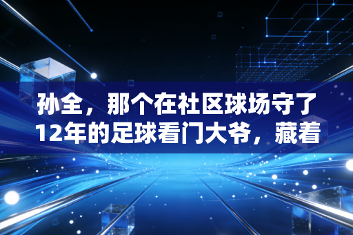 孙全，那个在社区球场守了12年的足球看门大爷，藏着中国草根体育的最暖答案