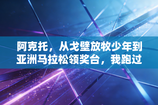 阿克托，从戈壁放牧少年到亚洲马拉松领奖台，我跑过的路每一步都算数