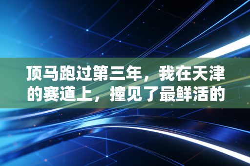 顶马跑过第三年,我在天津的赛道上,撞见了最鲜活的城市烟火 顶马跑过第三年,我在天津的赛道上,撞见了最鲜活的城市烟火