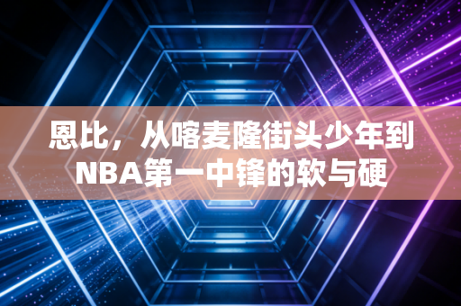 恩比，从喀麦隆街头少年到NBA第一中锋的软与硬