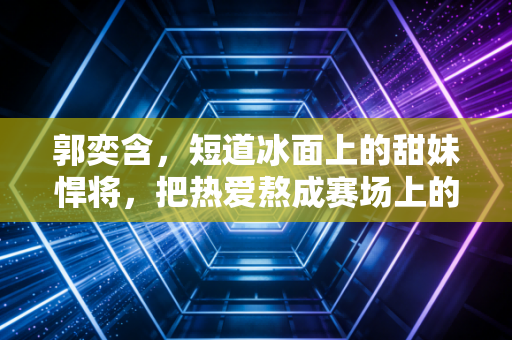 郭奕含，短道冰面上的甜妹悍将，把热爱熬成赛场上的光