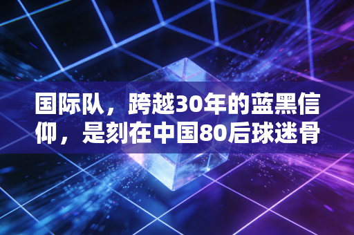 国际队，跨越30年的蓝黑信仰，是刻在中国80后球迷骨血里的青春注脚
