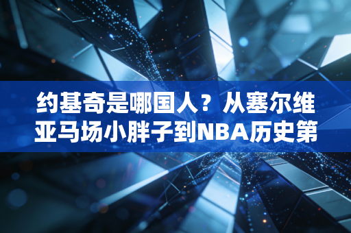 约基奇是哪国人？从塞尔维亚马场小胖子到NBA历史第一中锋的逆袭童话