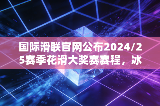 国际滑联官网公布2024/25赛季花滑大奖赛赛程，冰迷的浪漫，从来不止于领奖台的金光