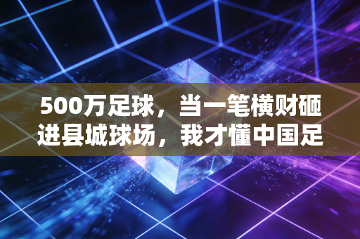 500万足球，当一笔横财砸进县城球场，我才懂中国足球的根从来不在中超