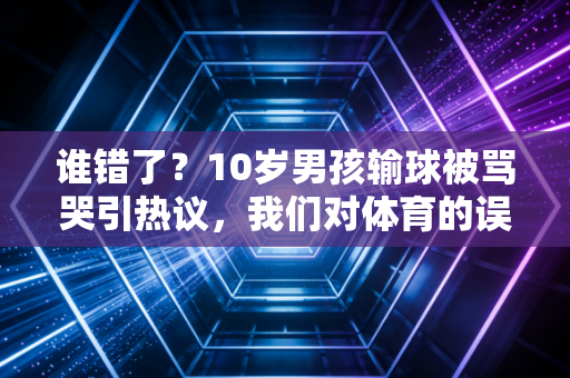 谁错了？10岁男孩输球被骂哭引热议，我们对体育的误解，早就超出了球场