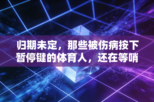 归期未定,那些被伤病按下暂停键的体育人,还在等哨声响起 归期未定,那些被伤病按下暂停键的体育人,还在等哨声响起