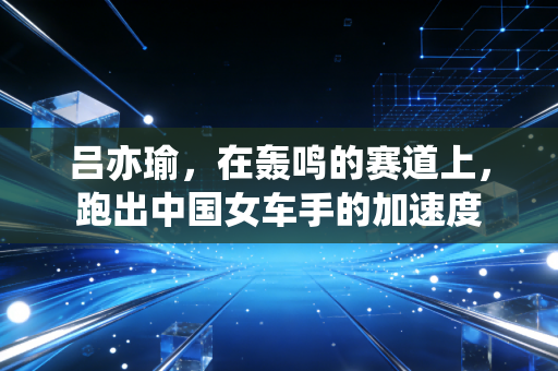 吕亦瑜，在轰鸣的赛道上，跑出中国女车手的加速度