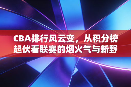 CBA排行风云变，从积分榜起伏看联赛的烟火气与新野心