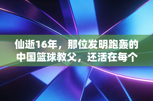 仙逝16年,那位发明跑轰的中国篮球教父,还活在每个野球场的快攻里 仙逝16年,那位发明跑轰的中国篮球教父,还活在每个野球场的快攻里
