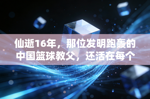 仙逝16年,那位发明跑轰的中国篮球教父,还活在每个野球场的快攻里 仙逝16年,那位发明跑轰的中国篮球教父,还活在每个野球场的快攻里