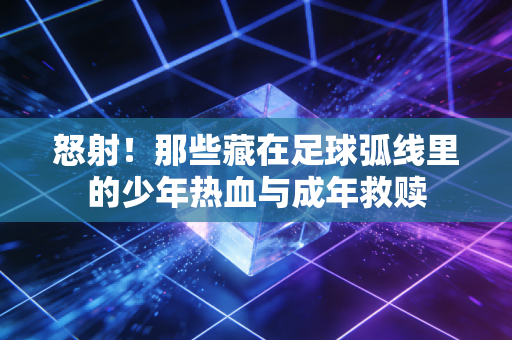 怒射！那些藏在足球弧线里的少年热血与成年救赎