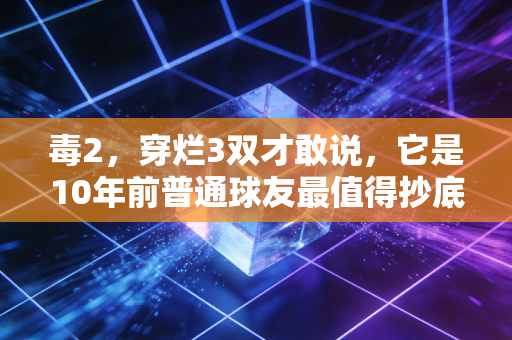 毒2,穿烂3双才敢说,它是10年前普通球友最值得抄底的实战神鞋 毒2,穿烂3双才敢说,它是10年前普通球友最值得抄底的实战神鞋