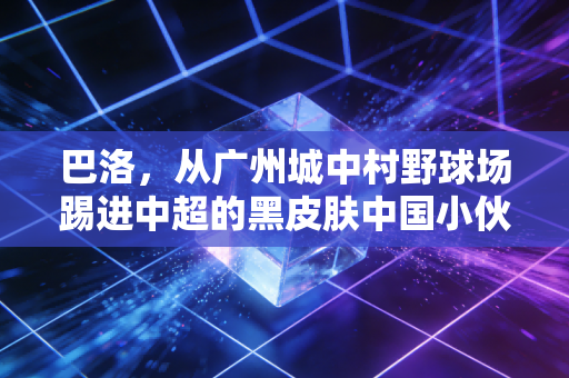巴洛,从广州城中村野球场踢进中超的黑皮肤中国小伙 巴洛,从广州城中村野球场踢进中超的黑皮肤中国小伙