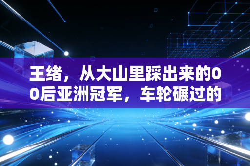 王绪,从大山里踩出来的00后亚洲冠军,车轮碾过的每道泥印都算数 王绪,从大山里踩出来的00后亚洲冠军,车轮碾过的每道泥印都算数