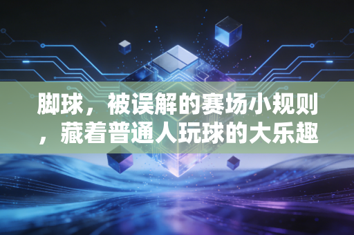脚球,被误解的赛场小规则,藏着普通人玩球的大乐趣 脚球,被误解的赛场小规则,藏着普通人玩球的大乐趣