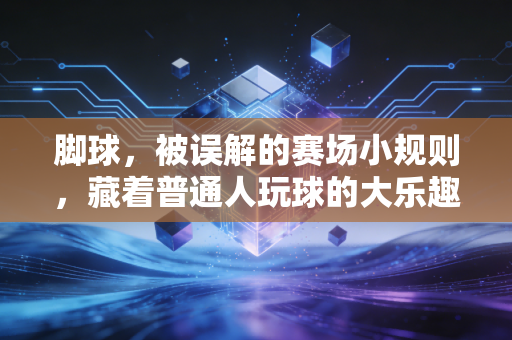 脚球,被误解的赛场小规则,藏着普通人玩球的大乐趣 脚球,被误解的赛场小规则,藏着普通人玩球的大乐趣