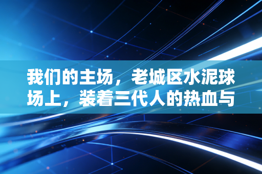 我们的主场,老城区水泥球场上,装着三代人的热血与烟火 我们的主场,老城区水泥球场上,装着三代人的热血与烟火