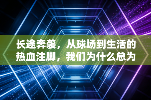 长途奔袭,从球场到生活的热血注脚,我们为什么总为那几十米的冲刺热泪盈眶 长途奔袭,从球场到生活的热血注脚,我们为什么总为那几十米的冲刺热泪盈眶