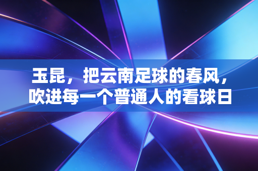 玉昆,把云南足球的春风,吹进每一个普通人的看球日常里 玉昆,把云南足球的春风,吹进每一个普通人的看球日常里