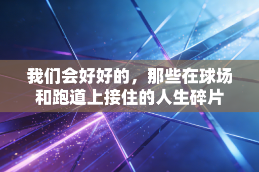 我们会好好的,那些在球场和跑道上接住的人生碎片 我们会好好的,那些在球场和跑道上接住的人生碎片