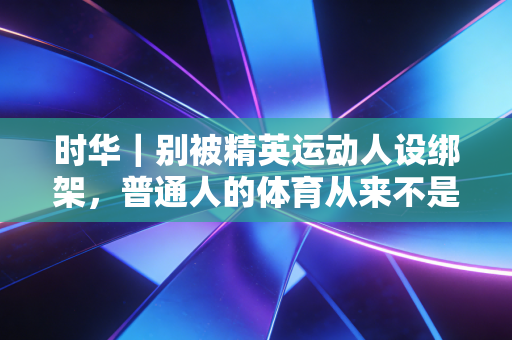 时华|别被精英运动人设绑架,普通人的体育从来不是为了晒朋友圈 时华|别被精英运动人设绑架,普通人的体育从来不是为了晒朋友圈