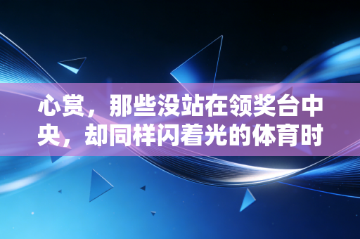 心赏,那些没站在领奖台中央,却同样闪着光的体育时刻 心赏,那些没站在领奖台中央,却同样闪着光的体育时刻