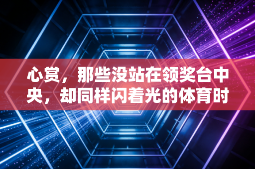 心赏,那些没站在领奖台中央,却同样闪着光的体育时刻 心赏,那些没站在领奖台中央,却同样闪着光的体育时刻