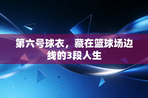 第六号球衣,藏在篮球场边线的3段人生 第六号球衣,藏在篮球场边线的3段人生