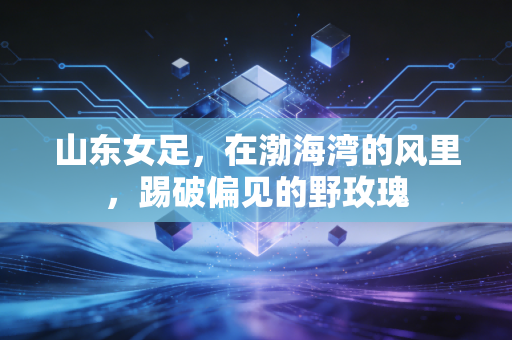 山东女足,在渤海湾的风里,踢破偏见的野玫瑰 山东女足,在渤海湾的风里,踢破偏见的野玫瑰