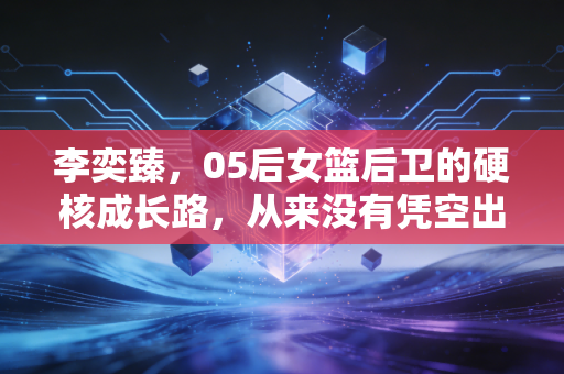 李奕臻,05后女篮后卫的硬核成长路,从来没有凭空出现的少年惊喜 李奕臻,05后女篮后卫的硬核成长路,从来没有凭空出现的少年惊喜