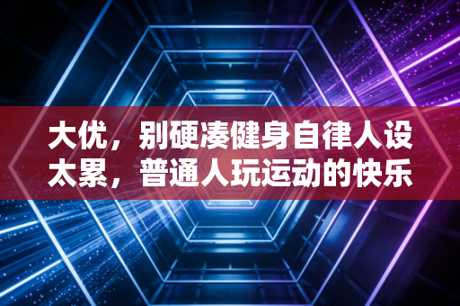 大优,别硬凑健身自律人设太累,普通人玩运动的快乐从来都在不卷里 大优,别硬凑健身自律人设太累,普通人玩运动的快乐从来都在不卷里