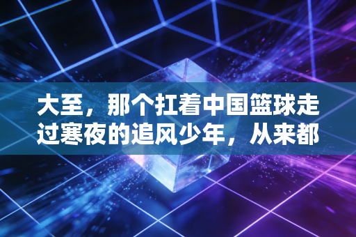 大至,那个扛着中国篮球走过寒夜的追风少年,从来都不是逃兵 大至,那个扛着中国篮球走过寒夜的追风少年,从来都不是逃兵