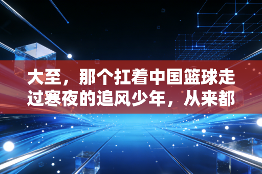 大至,那个扛着中国篮球走过寒夜的追风少年,从来都不是逃兵 大至,那个扛着中国篮球走过寒夜的追风少年,从来都不是逃兵