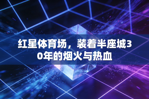 红星体育场,装着半座城30年的烟火与热血 红星体育场,装着半座城30年的烟火与热血