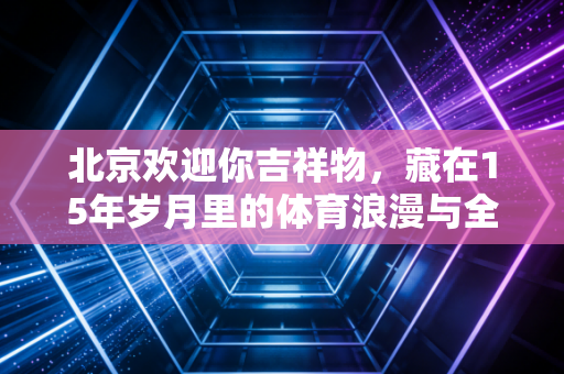 北京欢迎你吉祥物,藏在15年岁月里的体育浪漫与全民记忆 北京欢迎你吉祥物,藏在15年岁月里的体育浪漫与全民记忆