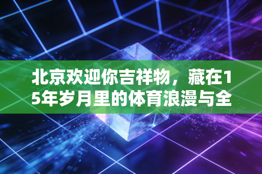 北京欢迎你吉祥物,藏在15年岁月里的体育浪漫与全民记忆 北京欢迎你吉祥物,藏在15年岁月里的体育浪漫与全民记忆