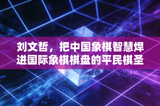 刘文哲,把中国象棋智慧焊进国际象棋棋盘的平民棋圣 刘文哲,把中国象棋智慧焊进国际象棋棋盘的平民棋圣
