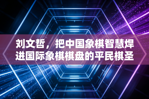 刘文哲,把中国象棋智慧焊进国际象棋棋盘的平民棋圣 刘文哲,把中国象棋智慧焊进国际象棋棋盘的平民棋圣
