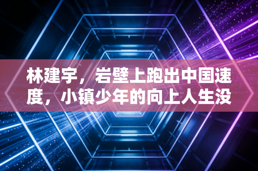 林建宇,岩壁上跑出中国速度,小镇少年的向上人生没有终点 林建宇,岩壁上跑出中国速度,小镇少年的向上人生没有终点