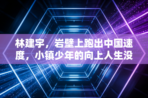 林建宇,岩壁上跑出中国速度,小镇少年的向上人生没有终点 林建宇,岩壁上跑出中国速度,小镇少年的向上人生没有终点
