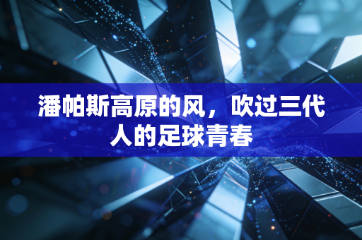 潘帕斯高原的风,吹过三代人的足球青春 潘帕斯高原的风,吹过三代人的足球青春