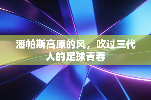 潘帕斯高原的风,吹过三代人的足球青春 潘帕斯高原的风,吹过三代人的足球青春