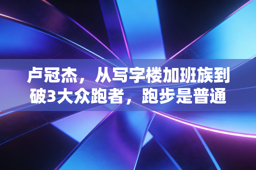 卢冠杰,从写字楼加班族到破3大众跑者,跑步是普通人最公平的英雄梦 卢冠杰,从写字楼加班族到破3大众跑者,跑步是普通人最公平的英雄梦