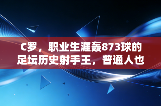 C罗,职业生涯轰873球的足坛历史射手王,普通人也能抄的进球成事公式 C罗,职业生涯轰873球的足坛历史射手王,普通人也能抄的进球成事公式